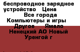 беспроводное зарядное устройство › Цена ­ 2 190 - Все города Компьютеры и игры » Другое   . Ямало-Ненецкий АО,Новый Уренгой г.